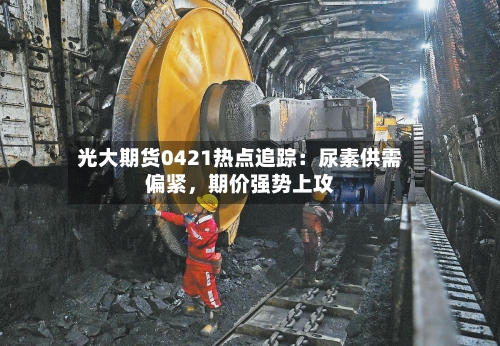 光大期货0421热点追踪：尿素供需偏紧	，期价强势上攻-第1张图片