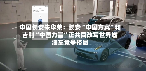 中国长安朱华荣：长安“中国方案”和吉利“中国力量”正共同改写世界燃油车竞争格局-第1张图片