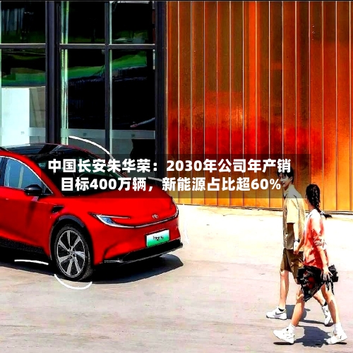 中国长安朱华荣：2030年公司年产销目标400万辆，新能源占比超60%-第1张图片