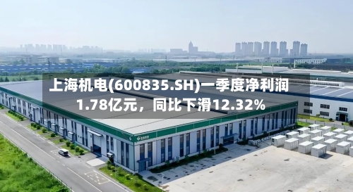 上海机电(600835.SH)一季度净利润1.78亿元	，同比下滑12.32%-第1张图片