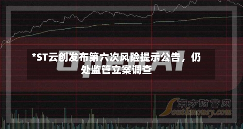 *ST云创发布第六次风险提示公告，仍处监管立案调查-第1张图片