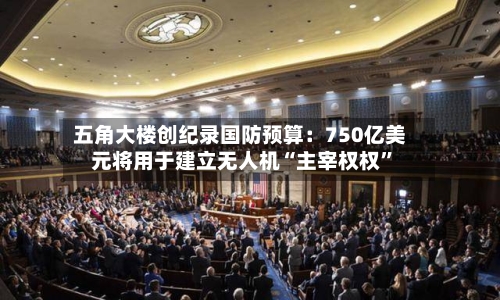 五角大楼创纪录国防预算：750亿美元将用于建立无人机“主宰权权”-第1张图片