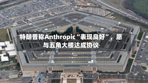 特朗普称Anthropic“表现良好	”，愿与五角大楼达成协议-第1张图片
