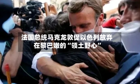 法国总统马克龙敦促以色列放弃在黎巴嫩的“领土野心	”-第1张图片