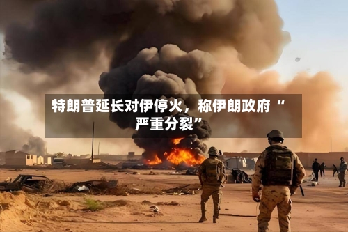 特朗普延长对伊停火	，称伊朗政府 “严重分裂	”-第1张图片