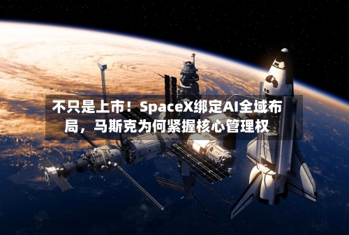 不只是上市！SpaceX绑定AI全域布局，马斯克为何紧握核心管理权-第1张图片
