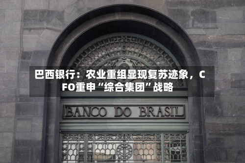 巴西银行：农业重组显现复苏迹象	，CFO重申“综合集团”战略-第1张图片