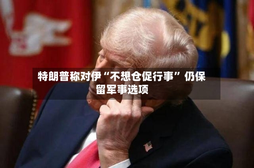 特朗普称对伊“不想仓促行事” 仍保留军事选项-第3张图片