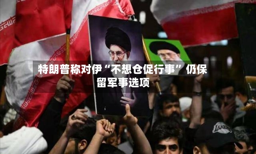 特朗普称对伊“不想仓促行事” 仍保留军事选项-第2张图片