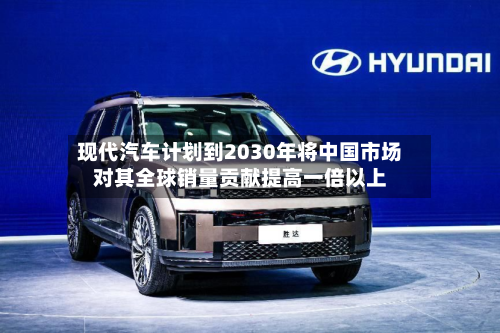 现代汽车计划到2030年将中国市场对其全球销量贡献提高一倍以上-第1张图片