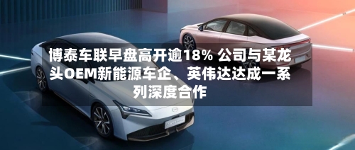 博泰车联早盘高开逾18% 公司与某龙头OEM新能源车企、英伟达达成一系列深度合作-第1张图片