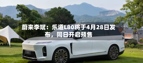 蔚来李斌：乐道L80将于4月28日发布	，同日开启预售-第1张图片