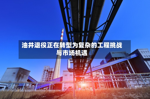 油井退役正在转型为复杂的工程挑战与市场机遇-第1张图片