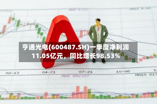 亨通光电(600487.SH)一季度净利润11.05亿元，同比增长98.53%-第1张图片