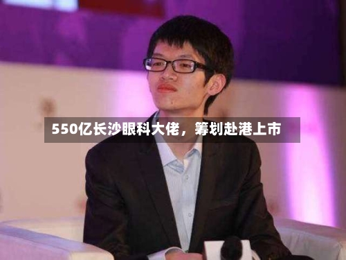 550亿长沙眼科大佬，筹划赴港上市-第1张图片