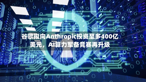 谷歌拟向Anthropic投资至多400亿美元，AI算力军备竞赛再升级-第1张图片