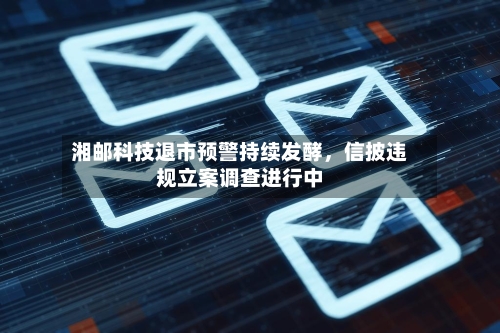 湘邮科技退市预警持续发酵	，信披违规立案调查进行中-第1张图片