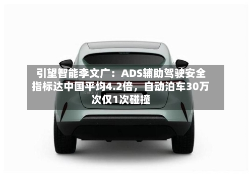 引望智能李文广：ADS辅助驾驶安全指标达中国平均4.2倍，自动泊车30万次仅1次碰撞-第1张图片