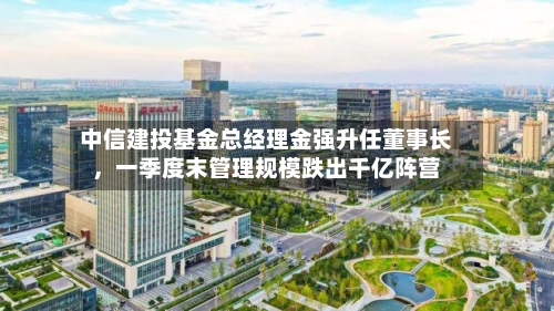 中信建投基金总经理金强升任董事长，一季度末管理规模跌出千亿阵营-第1张图片