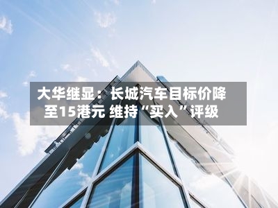 大华继显：长城汽车目标价降至15港元 维持“买入	”评级-第1张图片