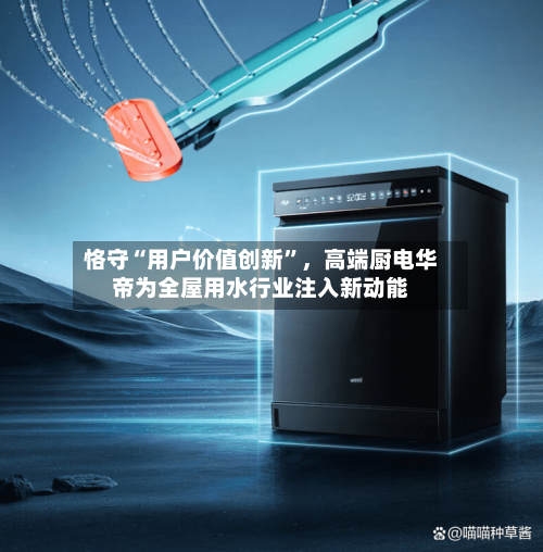 恪守“用户价值创新	”，高端厨电华帝为全屋用水行业注入新动能-第1张图片