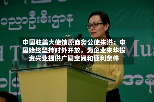 中国驻美大使馆原商务公使朱洪：中国始终坚持对外开放，为企业来华投资兴业提供广阔空间和便利条件-第1张图片