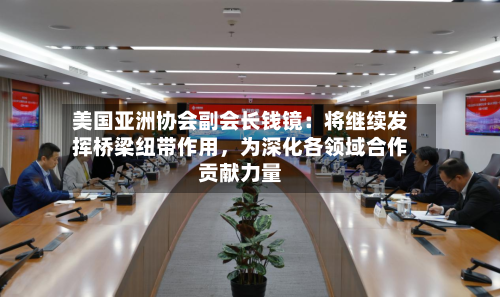 美国亚洲协会副会长钱镜：将继续发挥桥梁纽带作用，为深化各领域合作贡献力量-第1张图片