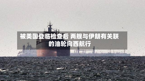 被美国登临检查后 两艘与伊朗有关联的油轮向西航行-第1张图片