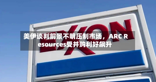 美伊谈判前景不明压制市场，ARC Resources受并购利好飙升-第1张图片