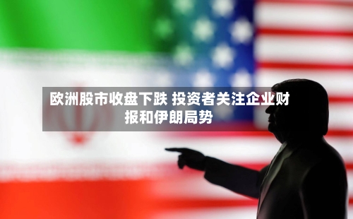 欧洲股市收盘下跌 投资者关注企业财报和伊朗局势-第1张图片