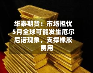 华泰期货：市场担忧5月全球可能发生厄尔尼诺现象	，支撑橡胶费用-第1张图片