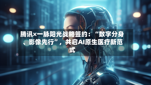 腾讯×一脉阳光战略签约：“数字分身	、影像先行”	，共启AI原生医疗新范式-第1张图片