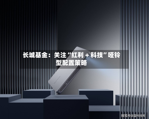长城基金：关注“红利 + 科技”哑铃型配置策略-第1张图片