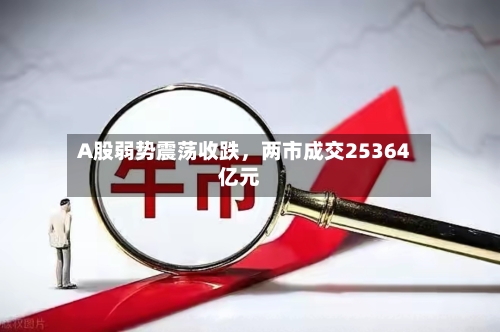 A股弱势震荡收跌	，两市成交25364亿元-第1张图片