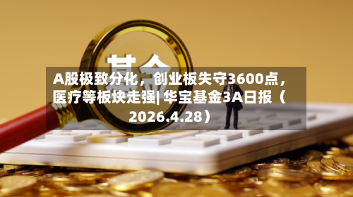 A股极致分化，创业板失守3600点	，医疗等板块走强| 华宝基金3A日报（2026.4.28）-第1张图片
