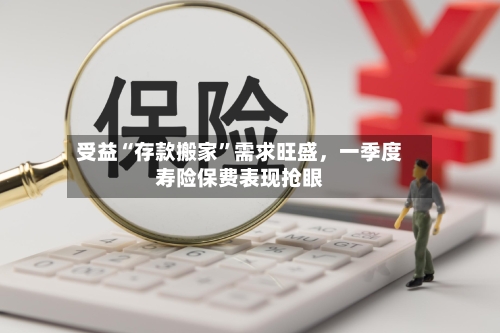 受益“存款搬家”需求旺盛，一季度寿险保费表现抢眼-第1张图片