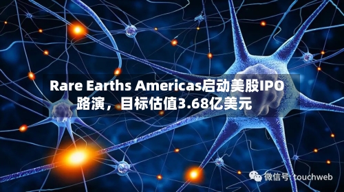 Rare Earths Americas启动美股IPO路演，目标估值3.68亿美元-第1张图片