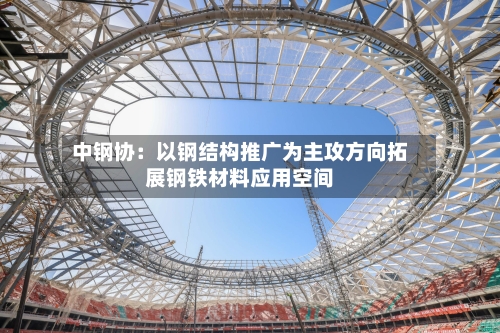 中钢协：以钢结构推广为主攻方向拓展钢铁材料应用空间-第1张图片