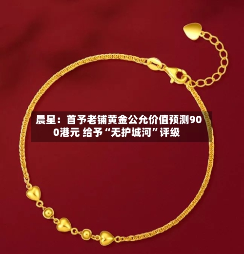 晨星：首予老铺黄金公允价值预测900港元 给予“无护城河	”评级-第1张图片