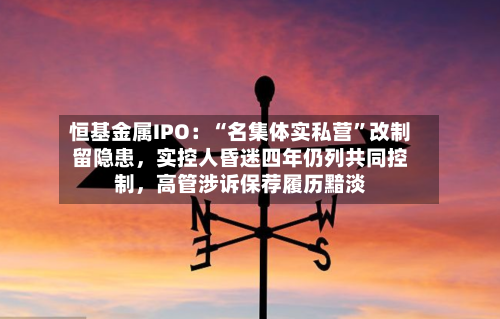 恒基金属IPO：“名集体实私营”改制留隐患，实控人昏迷四年仍列共同控制	，高管涉诉保荐履历黯淡-第1张图片