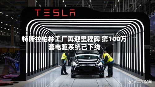 特斯拉柏林工厂再迎里程碑 第100万套电驱系统已下线-第1张图片