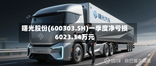 曙光股份(600303.SH)一季度净亏损6023.34万元-第1张图片