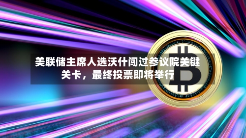 美联储主席人选沃什闯过参议院关键关卡，最终投票即将举行-第1张图片