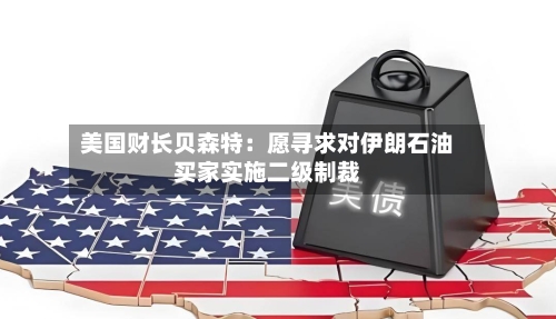 美国财长贝森特：愿寻求对伊朗石油买家实施二级制裁-第1张图片