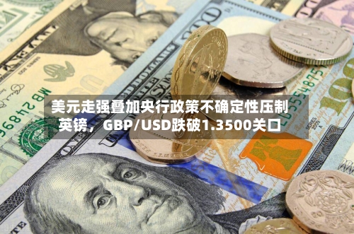 美元走强叠加央行政策不确定性压制英镑，GBP/USD跌破1.3500关口-第1张图片