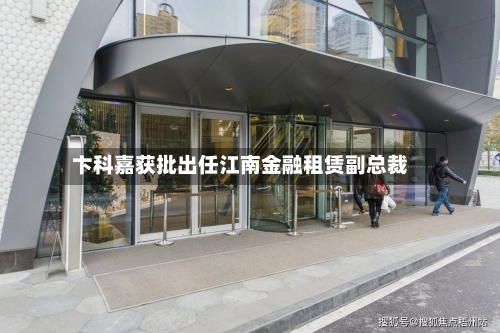 卞科嘉获批出任江南金融租赁副总裁-第1张图片