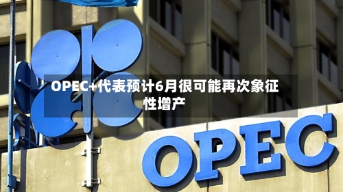 OPEC+代表预计6月很可能再次象征性增产-第1张图片