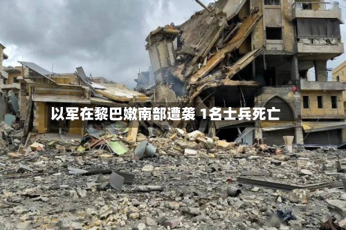 以军在黎巴嫩南部遭袭 1名士兵死亡-第1张图片