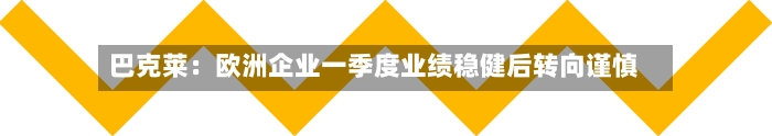巴克莱：欧洲企业一季度业绩稳健后转向谨慎-第1张图片