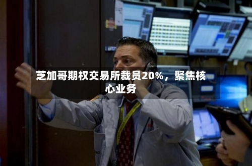 芝加哥期权交易所裁员20%，聚焦核心业务-第3张图片